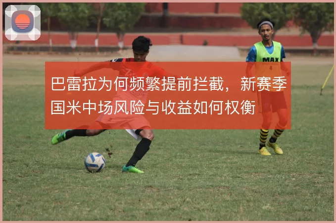 巴雷拉为何频繁提前拦截,新赛季国米中场风险与收益如何权衡