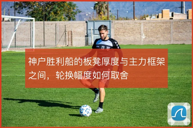 神户胜利船的板凳厚度与主力框架之间,轮换幅度如何取舍