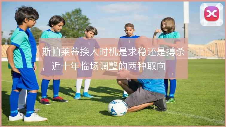 斯帕莱蒂换人时机是求稳还是搏杀，近十年临场调整的两种取向