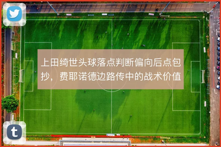 上田绮世头球落点判断偏向后点包抄，费耶诺德边路传中的战术价值因此放大