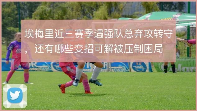 埃梅里近三赛季遇强队总弃攻转守，还有哪些变招可解被压制困局