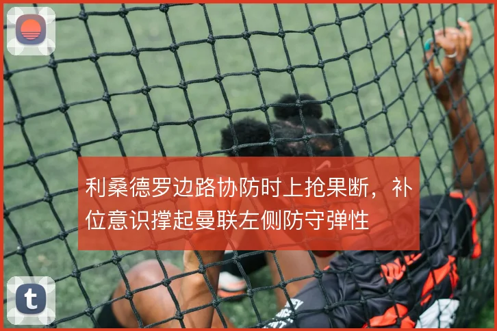 利桑德罗边路协防时上抢果断，补位意识撑起曼联左侧防守弹性