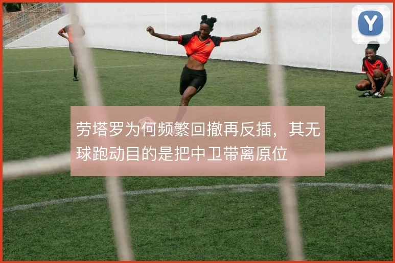 劳塔罗为何频繁回撤再反插，其无球跑动目的是把中卫带离原位