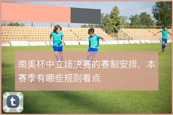南美杯中立场决赛的赛制安排，本赛季有哪些规则看点