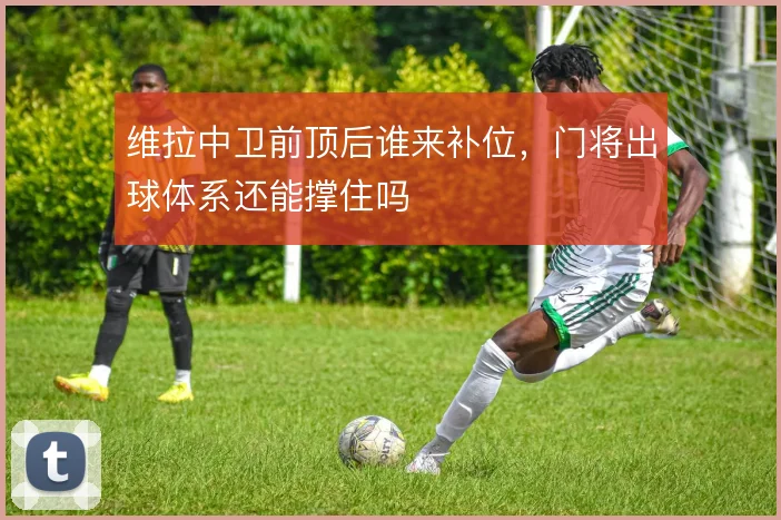 维拉中卫前顶后谁来补位，门将出球体系还能撑住吗