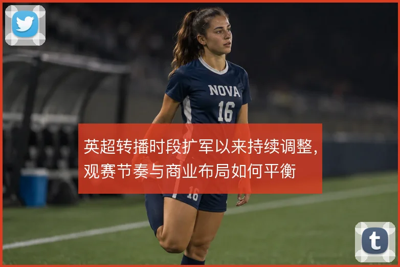 英超转播时段扩军以来持续调整，观赛节奏与商业布局如何平衡
