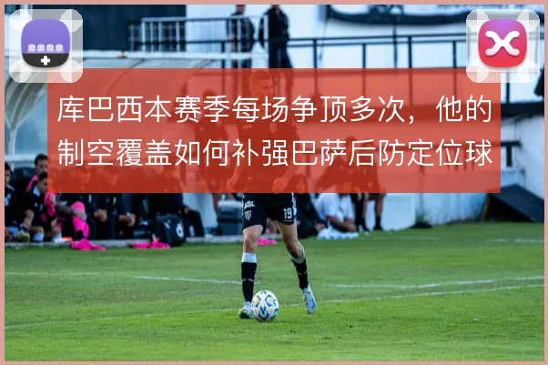 库巴西本赛季每场争顶多次，他的制空覆盖如何补强巴萨后防定位球短板