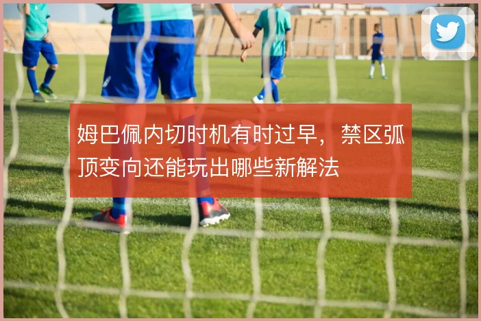 姆巴佩内切时机有时过早，禁区弧顶变向还能玩出哪些新解法