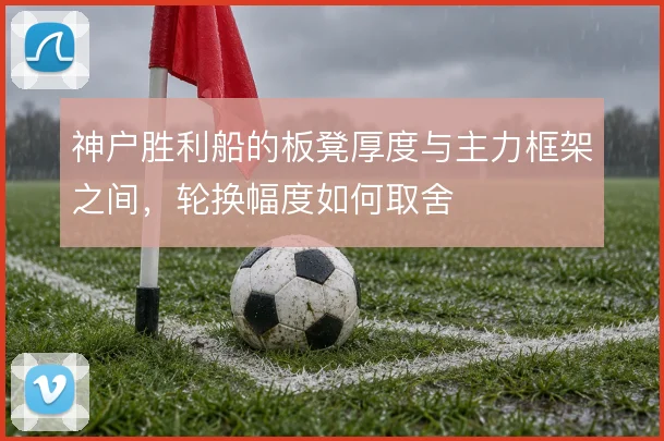 神户胜利船的板凳厚度与主力框架之间,轮换幅度如何取舍