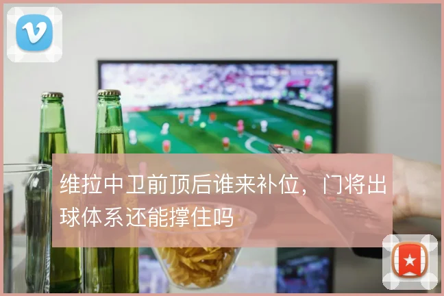 维拉中卫前顶后谁来补位，门将出球体系还能撑住吗