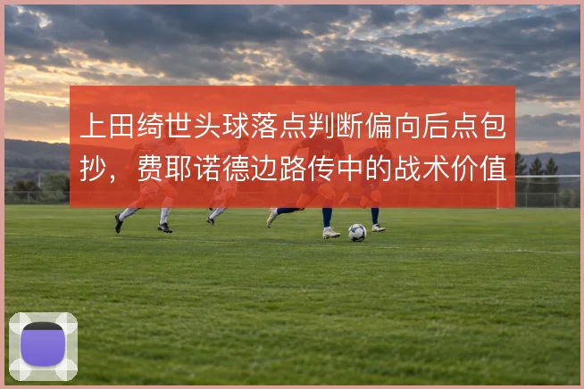 上田绮世头球落点判断偏向后点包抄，费耶诺德边路传中的战术价值因此放大