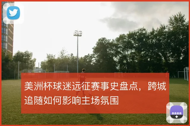 美洲杯球迷远征赛事史盘点,跨城追随如何影响主场氛围