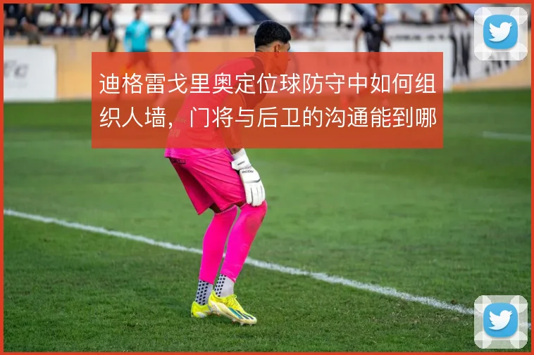 迪格雷戈里奥定位球防守中如何组织人墙,门将与后卫的沟通能到哪一步
