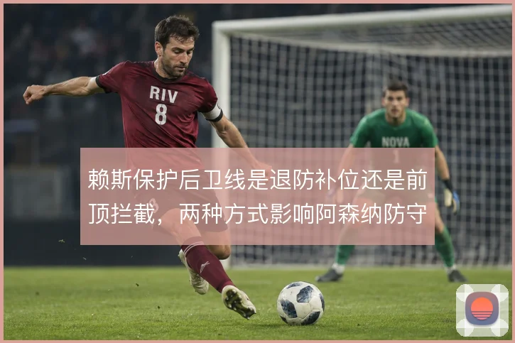 赖斯保护后卫线是退防补位还是前顶拦截，两种方式影响阿森纳防守结构