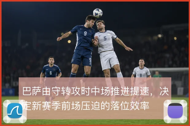 巴萨由守转攻时中场推进提速，决定新赛季前场压迫的落位效率