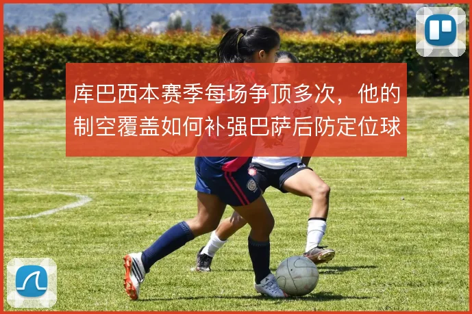 库巴西本赛季每场争顶多次,他的制空覆盖如何补强巴萨后防定位球短板