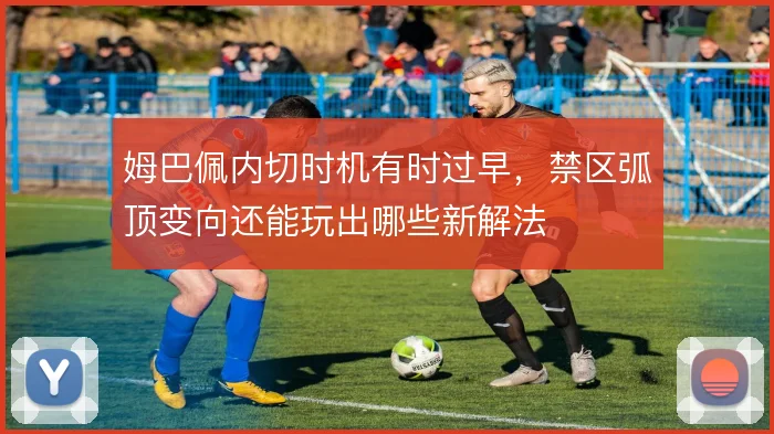 姆巴佩内切时机有时过早，禁区弧顶变向还能玩出哪些新解法