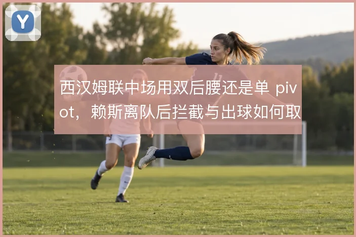 西汉姆联中场用双后腰还是单 pivot,赖斯离队后拦截与出球如何取舍