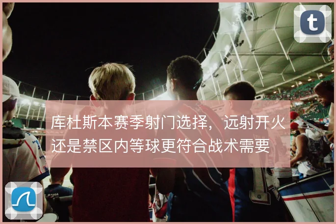 库杜斯本赛季射门选择，远射开火还是禁区内等球更符合战术需要
