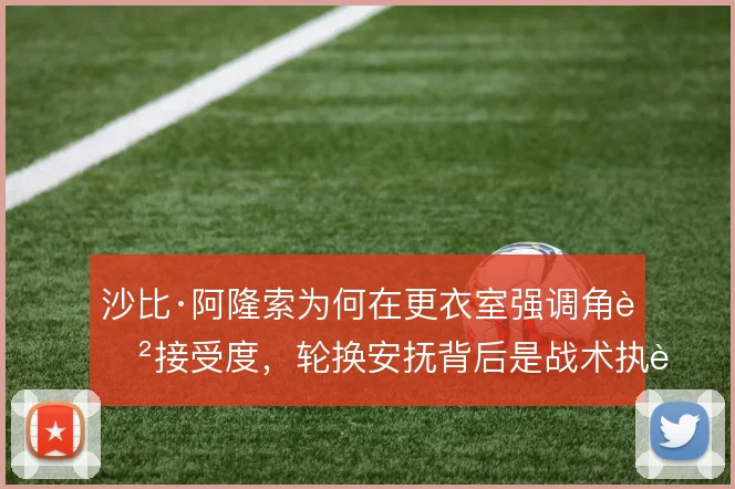 沙比·阿隆索为何在更衣室强调角色接受度，轮换安抚背后是战术执行的需要