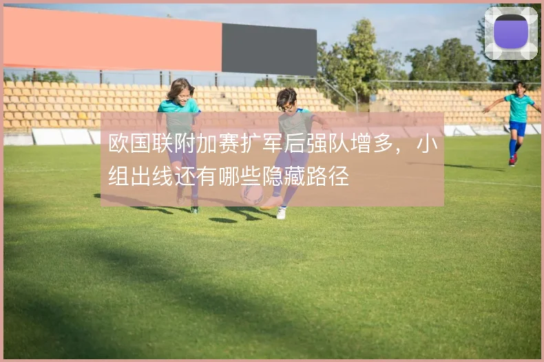 欧国联附加赛扩军后强队增多，小组出线还有哪些隐藏路径