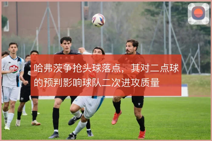 哈弗茨争抢头球落点，其对二点球的预判影响球队二次进攻质量